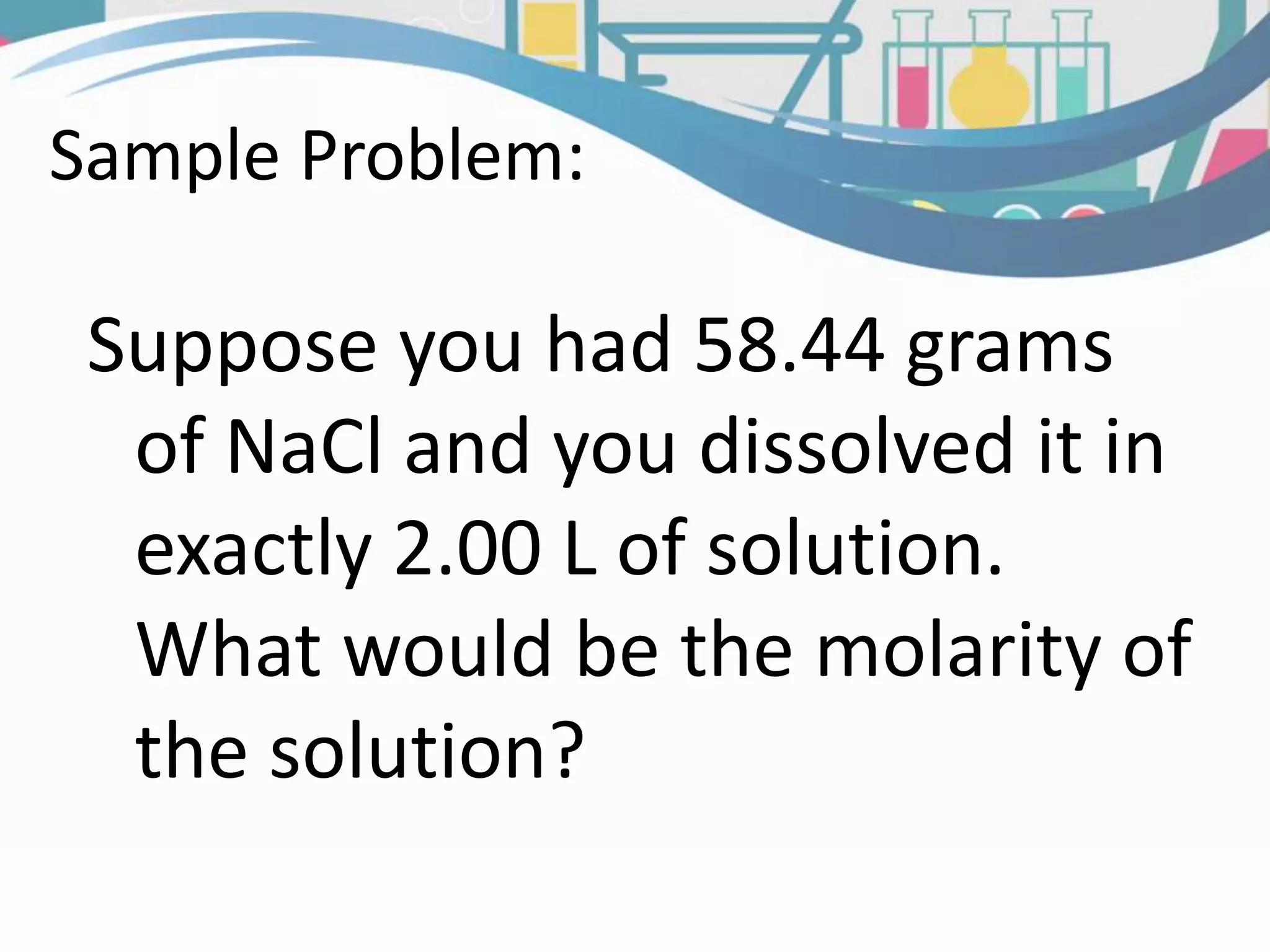 Suppose you had 58.44 grams
of NaCl and you dissolved it in
exactly 2.00 L of solution.
What would be the molarity of
the solution?
Sample Problem: