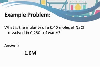 Example Problem:
What is the molarity of a 0.40 moles of NaCl
dissolved in 0.250L of water?
Answer:
1.6M