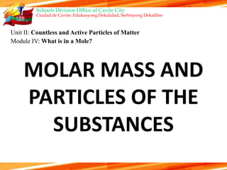 Schools Division Office of Cavite City
Ciudad de Cavite: Edukasyong Dekalidad, Serbisyong Dekalibre
Unit II: Countless and Active Particles of Matter
Module IV: What is in a Mole?
MOLAR MASS AND
PARTICLES OF THE
SUBSTANCES
 