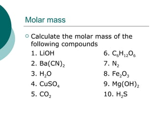 Molar mass Calculate the molar mass of the following compounds 1. LiOH 6. C 6 H 12 O 6 2. Ba(CN) 2 7. N 2 3. H 2 O 8. Fe 2 O 3 4. CuSO 4 9. Mg(OH) 2 5. CO 2 10. H 2 S
