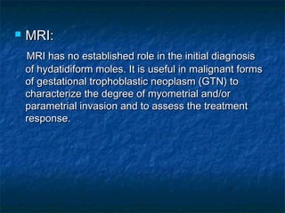  MRI:MRI:
MRI has no established role in the initial diagnosisMRI has no established role in the initial diagnosis
of hydatidiform moles. It is useful in malignant formsof hydatidiform moles. It is useful in malignant forms
of gestational trophoblastic neoplasm (GTN) toof gestational trophoblastic neoplasm (GTN) to
characterize the degree of myometrial and/orcharacterize the degree of myometrial and/or
parametrial invasion and to assess the treatmentparametrial invasion and to assess the treatment
response.response.
 