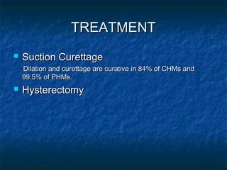 TREATMENTTREATMENT
 Suction CurettageSuction Curettage
Dilation and curettage are curative in 84% of CHMs andDilation and curettage are curative in 84% of CHMs and
99.5% of PHMs.99.5% of PHMs.
 HysterectomyHysterectomy
 