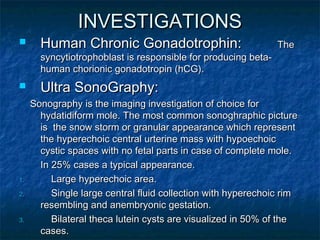 INVESTIGATIONSINVESTIGATIONS
 Human Chronic Gonadotrophin:Human Chronic Gonadotrophin: TheThe
syncytiotrophoblast is responsible for producing beta-syncytiotrophoblast is responsible for producing beta-
human chorionic gonadotropin (hCG).human chorionic gonadotropin (hCG).
 Ultra SonoGraphy:Ultra SonoGraphy:
Sonography is the imaging investigation of choice forSonography is the imaging investigation of choice for
hydatidiform mole. The most common sonoghraphic picturehydatidiform mole. The most common sonoghraphic picture
is the snow storm or granular appearance which representis the snow storm or granular appearance which represent
the hyperechoic central urterine mass with hypoechoicthe hyperechoic central urterine mass with hypoechoic
cystic spaces with no fetal parts in case of complete mole.cystic spaces with no fetal parts in case of complete mole.
In 25% cases a typical appearance.In 25% cases a typical appearance.
1.1. Large hyperechoic area.Large hyperechoic area.
2.2. Single large central fluid collection with hyperechoic rimSingle large central fluid collection with hyperechoic rim
resembling and anembryonic gestation.resembling and anembryonic gestation.
3.3. Bilateral theca lutein cysts are visualized in 50% of theBilateral theca lutein cysts are visualized in 50% of the
cases.cases.
 
