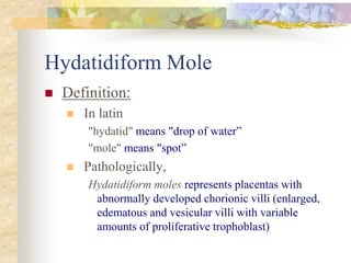 Hydatidiform Mole
 Definition:
 In latin
"hydatid" means "drop of water”
"mole" means "spot”
 Pathologically,
Hydatidiform moles represents placentas with
abnormally developed chorionic villi (enlarged,
edematous and vesicular villi with variable
amounts of proliferative trophoblast)
 