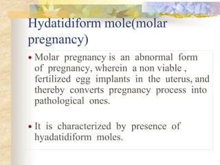 Hydatidiform mole(molar
pregnancy)
 Molar pregnancy is an abnormal form
of pregnancy, wherein a non viable ,
fertilized egg implants in the uterus, and
thereby converts pregnancy process into
pathological ones.
 It is characterized by presence of
hyadatidiform moles.
 