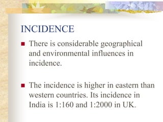 INCIDENCE
 There is considerable geographical
and environmental influences in
incidence.
 The incidence is higher in eastern than
western countries. Its incidence in
India is 1:160 and 1:2000 in UK.
 