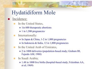 Hydatidiform Mole
 Incidence:
 In the United States,
 1in 600 therapeutic abortions
 1 in 1,500 pregnancies
 Internationally:
 In Japan & China, 1-2 in 1,000 pregnancies
 In Indonesia & India, 12 in 1,000 pregnancies
 In the United Arab of Emirates,
 2 in 1000 deliveries (population-based study; Graham IH,
Fajardo AM; 1988)
 In Saudi Arabia;
 1.48 in 1000 live births (hospital-based study; Felemban AA,
et al; 1969)
 