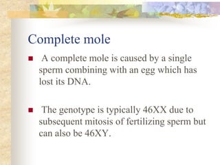 Complete mole
 A complete mole is caused by a single
sperm combining with an egg which has
lost its DNA.
 The genotype is typically 46XX due to
subsequent mitosis of fertilizing sperm but
can also be 46XY.
 