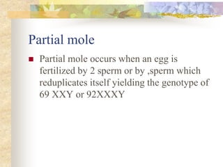 Partial mole
 Partial mole occurs when an egg is
fertilized by 2 sperm or by ,sperm which
reduplicates itself yielding the genotype of
69 XXY or 92XXXY
 