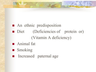  An ethnic predisposition
 Diet (Deficiencies of protein or)
(Vitamin A deficiency)
 Animal fat
 Smoking
 Increased paternal age
 