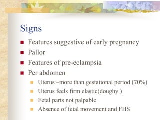 Signs
 Features suggestive of early pregnancy
 Pallor
 Features of pre-eclampsia
 Per abdomen
 Uterus –more than gestational period (70%)
 Uterus feels firm elastic(doughy )
 Fetal parts not palpable
 Absence of fetal movement and FHS
 
