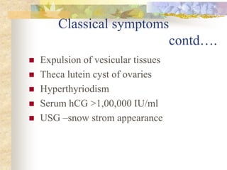 Classical symptoms
contd….
 Expulsion of vesicular tissues
 Theca lutein cyst of ovaries
 Hyperthyriodism
 Serum hCG >1,00,000 IU/ml
 USG –snow strom appearance
 
