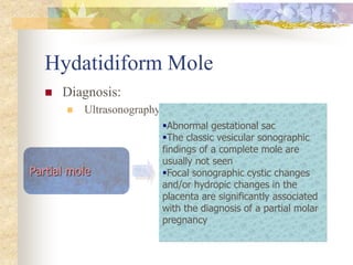 Hydatidiform Mole
 Diagnosis:
 Ultrasonography:
Partial mole
Abnormal gestational sac
The classic vesicular sonographic
findings of a complete mole are
usually not seen
Focal sonographic cystic changes
and/or hydropic changes in the
placenta are significantly associated
with the diagnosis of a partial molar
pregnancy
 
