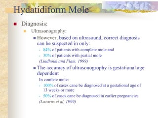 Hydatidiform Mole
 Diagnosis:
 Ultrasonography:
 However, based on ultrasound, correct diagnosis
can be suspected in only:
• 84% of patients with complete mole and
• 30% of patients with partial mole
(Lindholm and Flam, 1999)
 The accuracy of ultrasonogrophy is gestational age
dependent
In comlete mole:
• 100% of cases cane be diagnosed at a gestational age of
13 weeks or more
• 50% of cases cane be diagnosed in earlier pregnancies
(Lazarus et al, 1999)
 