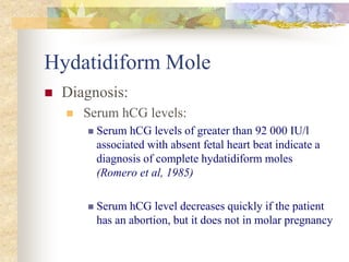 Hydatidiform Mole
 Diagnosis:
 Serum hCG levels:
 Serum hCG levels of greater than 92 000 IU/l
associated with absent fetal heart beat indicate a
diagnosis of complete hydatidiform moles
(Romero et al, 1985)
 Serum hCG level decreases quickly if the patient
has an abortion, but it does not in molar pregnancy
 