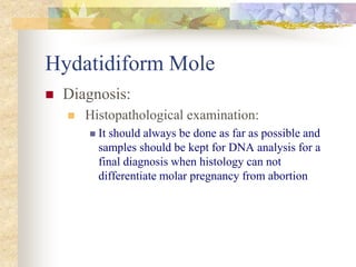 Hydatidiform Mole
 Diagnosis:
 Histopathological examination:
 It should always be done as far as possible and
samples should be kept for DNA analysis for a
final diagnosis when histology can not
differentiate molar pregnancy from abortion
 