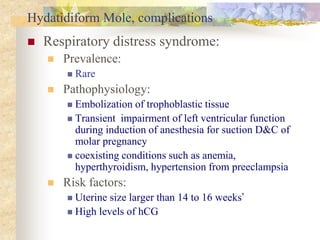 Hydatidiform Mole, complications
 Respiratory distress syndrome:
 Prevalence:
 Rare
 Pathophysiology:
 Embolization of trophoblastic tissue
 Transient impairment of left ventricular function
during induction of anesthesia for suction D&C of
molar pregnancy
 coexisting conditions such as anemia,
hyperthyroidism, hypertension from preeclampsia
 Risk factors:
 Uterine size larger than 14 to 16 weeks’
 High levels of hCG
 