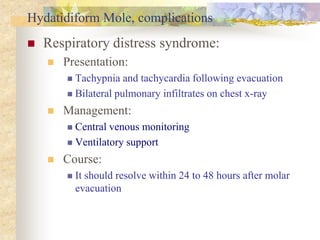 Hydatidiform Mole, complications
 Respiratory distress syndrome:
 Presentation:
 Tachypnia and tachycardia following evacuation
 Bilateral pulmonary infiltrates on chest x-ray
 Management:
 Central venous monitoring
 Ventilatory support
 Course:
 It should resolve within 24 to 48 hours after molar
evacuation
 