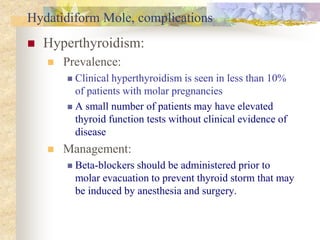 Hydatidiform Mole, complications
 Hyperthyroidism:
 Prevalence:
 Clinical hyperthyroidism is seen in less than 10%
of patients with molar pregnancies
 A small number of patients may have elevated
thyroid function tests without clinical evidence of
disease
 Management:
 Beta-blockers should be administered prior to
molar evacuation to prevent thyroid storm that may
be induced by anesthesia and surgery.
 