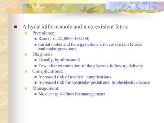  A hydatidiform mole and a co-existent fetus:
 Prevalence:
 Rare (1 in 22,000–100,000)
 partial moles and twin gestations with co-existent fetuses
and molar gestations
 Diagnosis:
 Usually, by ultrasound
 Few, after examination of the placenta following delivery
 Complications:
 Increased risk of medical complications
 Increased risk for postmolar gestational trophoblastic disease
 Management:
 No clear guidelines for management
 