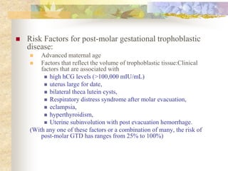  Risk Factors for post-molar gestational trophoblastic
disease:
 Advanced maternal age
 Factors that reflect the volume of trophoblastic tissue:Clinical
factors that are associated with
 high hCG levels (>100,000 mIU/mL)
 uterus large for date,
 bilateral theca lutein cysts,
 Respiratory distress syndrome after molar evacuation,
 eclampsia,
 hyperthyroidism,
 Uterine subinvolution with post evacuation hemorrhage.
(With any one of these factors or a combination of many, the risk of
post-molar GTD has ranges from 25% to 100%)
 
