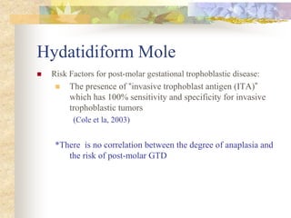Hydatidiform Mole
 Risk Factors for post-molar gestational trophoblastic disease:
 The presence of “invasive trophoblast antigen (ITA)”
which has 100% sensitivity and specificity for invasive
trophoblastic tumors
(Cole et la, 2003)
*There is no correlation between the degree of anaplasia and
the risk of post-molar GTD
 