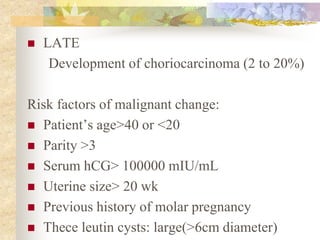  LATE
Development of choriocarcinoma (2 to 20%)
Risk factors of malignant change:
 Patient’s age>40 or <20
 Parity >3
 Serum hCG> 100000 mIU/mL
 Uterine size> 20 wk
 Previous history of molar pregnancy
 Thece leutin cysts: large(>6cm diameter)
 