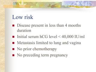 Low risk
 Disease present in less than 4 mooths
duration
 Initial serum hCG level < 40,000 IU/ml
 Metastasis limited to lung and vagina
 No prior chemotherapy
 No preceding term pregnancy
 