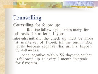 Counselling
Counselling for follow up:
Routine follow up is mandatory for
all cases for at least 1 year.
Intervals: initially the check up must be made
at an interval of 1 week till the serum hCG
levels become negative.This usually happen
by 4-8 weeks.
once negative within 56 days,the patient
is followed up at every 1 month intervals
for 6 months.
 