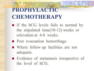 PROPHYLACTIC
CHEMOTHERAPY
 If the hCG levels fails to normal by
the stipulated time(10-12) weeks or
relevation at 4-8 weeks.
 Post evacuation hemorrhage.
 Where follow up facilities are not
adequate.
 Evidence of metastasis irrespective of
the level of hCG.
 