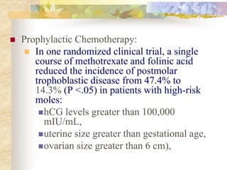  Prophylactic Chemotherapy:
 In one randomized clinical trial, a single
course of methotrexate and folinic acid
reduced the incidence of postmolar
trophoblastic disease from 47.4% to
14.3% (P <.05) in patients with high-risk
moles:
hCG levels greater than 100,000
mIU/mL,
uterine size greater than gestational age,
ovarian size greater than 6 cm),
 