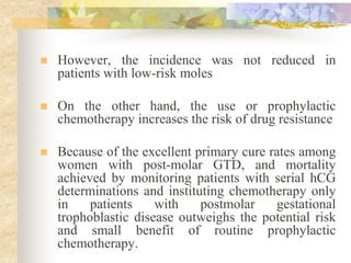  However, the incidence was not reduced in
patients with low-risk moles
 On the other hand, the use or prophylactic
chemotherapy increases the risk of drug resistance
 Because of the excellent primary cure rates among
women with post-molar GTD, and mortality
achieved by monitoring patients with serial hCG
determinations and instituting chemotherapy only
in patients with postmolar gestational
trophoblastic disease outweighs the potential risk
and small benefit of routine prophylactic
chemotherapy.
 