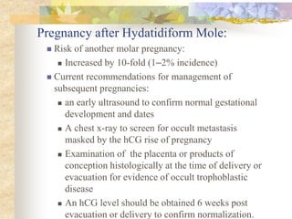 Pregnancy after Hydatidiform Mole:
 Risk of another molar pregnancy:
 Increased by 10-fold (1–2% incidence)
 Current recommendations for management of
subsequent pregnancies:
 an early ultrasound to confirm normal gestational
development and dates
 A chest x-ray to screen for occult metastasis
masked by the hCG rise of pregnancy
 Examination of the placenta or products of
conception histologically at the time of delivery or
evacuation for evidence of occult trophoblastic
disease
 An hCG level should be obtained 6 weeks post
evacuation or delivery to confirm normalization.
 