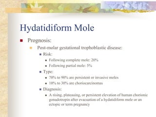 Hydatidiform Mole
 Prognosis:
 Post-molar gestational trophoblastic disease:
 Risk:
 Following complete mole: 20%
 Following partial mole: 5%
 Type:
 70% to 90% are persistent or invasive moles
 10% to 30% are choriocarcinomas
 Diagnosis:
 A rising, plateauing, or persistent elevation of human chorionic
gonadotropin after evacuation of a hydatidiform mole or an
ectopic or term pregnancy
 