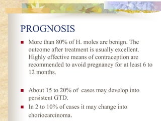PROGNOSIS
 More than 80% of H. moles are benign. The
outcome after treatment is usually excellent.
Highly effective means of contraception are
recommended to avoid pregnancy for at least 6 to
12 months.
 About 15 to 20% of cases may develop into
persistent GTD.
 In 2 to 10% of cases it may change into
choriocarcinoma.
 