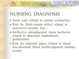 NURSING DIAGNOSIS
 Acute pain related to uterine contraction.
 Risk for fluid volume deficit related to
execessive vascular loss.
 Ineffective uteroplacental tissue perfusion
related to abnormal trophoblastic
proliferation.
 Risk for maternal injury related to blood
loss,abnormal blood profile,impaired immune
system.
 