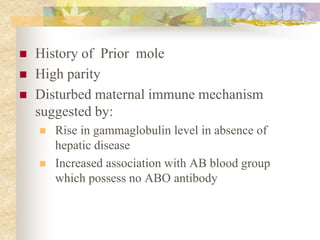  History of Prior mole
 High parity
 Disturbed maternal immune mechanism
suggested by:
 Rise in gammaglobulin level in absence of
hepatic disease
 Increased association with AB blood group
which possess no ABO antibody
 