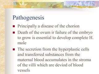 Pathogenesis
 Principally a disease of the chorion
 Death of the ovum ir failure of the embryo
to grow is essential to develop complete H.
mole
 The secretion from the hyperplastic cells
and transferred substances from the
maternal blood accumulates in the stroma
of the villi which are deviod of blood
vessels
 