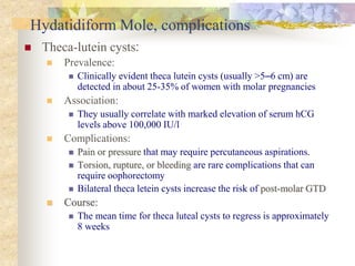 Hydatidiform Mole, complications
 Theca-lutein cysts:
 Prevalence:
 Clinically evident theca lutein cysts (usually >5–6 cm) are
detected in about 25-35% of women with molar pregnancies
 Association:
 They usually correlate with marked elevation of serum hCG
levels above 100,000 IU/l
 Complications:
 Pain or pressure that may require percutaneous aspirations.
 Torsion, rupture, or bleeding are rare complications that can
require oophorectomy
 Bilateral theca letein cysts increase the risk of post-molar GTD
 Course:
 The mean time for theca luteal cysts to regress is approximately
8 weeks
 