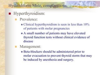 Hydatidiform Mole, complications
 Hyperthyroidism:
 Prevalence:
 Clinical hyperthyroidism is seen in less than 10%
of patients with molar pregnancies
 A small number of patients may have elevated
thyroid function tests without clinical evidence of
disease
 Management:
 Beta-blockers should be administered prior to
molar evacuation to prevent thyroid storm that may
be induced by anesthesia and surgery.
 