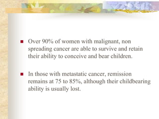  Over 90% of women with malignant, non
spreading cancer are able to survive and retain
their ability to conceive and bear children.
 In those with metastatic cancer, remission
remains at 75 to 85%, although their childbearing
ability is usually lost.
 