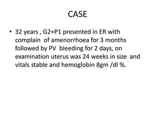 CASE
• 32 years , G2+P1 presented in ER with
complain of amenorrhoea for 3 months
followed by PV bleeding for 2 days, on
examination uterus was 24 weeks in size and
vitals stable and hemoglobin 8gm /dl %.
 