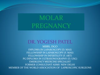MOLAR
PREGNANCY
DR. YOGESH PATEL
MBBS, DGO
DIPLOMA IN LAPAROSCOPY (D. MAS)
FELLOWSHIP IN LAPAROSCOPY (F. MAS)
FELLOWSHIP IN INFERTILITY (F. ART)
PG DIPLOMA IN ULTRASONOGRAPHY (D. USG)
EMERGENCY MEDICINE SPECIALIST
FORMER CONSULTANT AIIMS NEW DELHI
MEMBER OF THE WORLD ASSOCIATION OF LAPROSCOPIC SURGEONS
 
