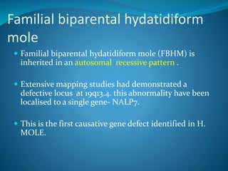Familial biparental hydatidiform
mole
 Familial biparental hydatidiform mole (FBHM) is
inherited in an autosomal recessive pattern .
 Extensive mapping studies had demonstrated a
defective locus at 19q13.4. this abnormality have been
localised to a single gene- NALP7.
 This is the first causative gene defect identified in H.
MOLE.
 