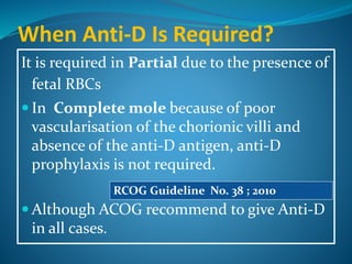 When Anti-D Is Required?
It is required in Partial due to the presence of
fetal RBCs
 In Complete mole because of poor
vascularisation of the chorionic villi and
absence of the anti-D antigen, anti-D
prophylaxis is not required.
 Although ACOG recommend to give Anti-D
in all cases.
RCOG Guideline No. 38 ; 2010
 