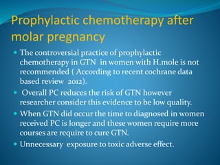 Prophylactic chemotherapy after
molar pregnancy
 The controversial practice of prophylactic
chemotherapy in GTN in women with H.mole is not
recommended ( According to recent cochrane data
based review 2012).
 Overall PC reduces the risk of GTN however
researcher consider this evidence to be low quality.
 When GTN did occur the time to diagnosed in women
received PC is longer and these women require more
courses are require to cure GTN.
 Unnecessary exposure to toxic adverse effect.
 