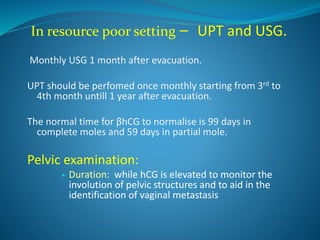 In resource poor setting – UPT and USG.
Monthly USG 1 month after evacuation.
UPT should be perfomed once monthly starting from 3rd to
4th month untill 1 year after evacuation.
The normal time for βhCG to normalise is 99 days in
complete moles and 59 days in partial mole.
Pelvic examination:
 Duration: while hCG is elevated to monitor the
involution of pelvic structures and to aid in the
identification of vaginal metastasis
 