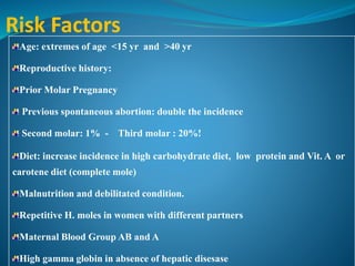 Risk Factors
Age: extremes of age <15 yr and >40 yr
Reproductive history:
Prior Molar Pregnancy
Previous spontaneous abortion: double the incidence
Second molar: 1% - Third molar : 20%!
Diet: increase incidence in high carbohydrate diet, low protein and Vit. A or
carotene diet (complete mole)
Malnutrition and debilitated condition.
Repetitive H. moles in women with different partners
Maternal Blood Group AB and A
High gamma globin in absence of hepatic disesase
 