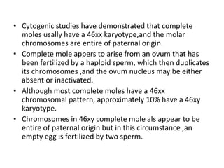 • Cytogenic studies have demonstrated that complete
moles usally have a 46xx karyotype,and the molar
chromosomes are entire of paternal origin.
• Complete mole appers to arise from an ovum that has
been fertilized by a haploid sperm, which then duplicates
its chromosomes ,and the ovum nucleus may be either
absent or inactivated.
• Although most complete moles have a 46xx
chromosomal pattern, approximately 10% have a 46xy
karyotype.
• Chromosomes in 46xy complete mole als appear to be
entire of paternal origin but in this circumstance ,an
empty egg is fertilized by two sperm.
 