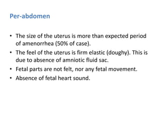 Per-abdomen
• The size of the uterus is more than expected period
of amenorrhea (50% of case).
• The feel of the uterus is firm elastic (doughy). This is
due to absence of amniotic fluid sac.
• Fetal parts are not felt, nor any fetal movement.
• Absence of fetal heart sound.
 
